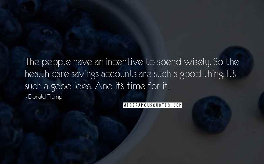 Donald Trump Quotes: The people have an incentive to spend wisely. So the health care savings accounts are such a good thing. It's such a good idea. And it's time for it.
