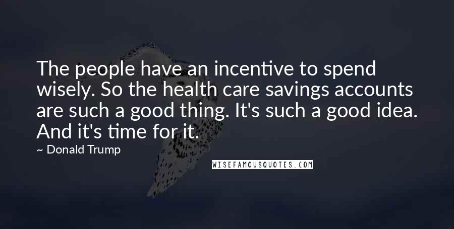 Donald Trump Quotes: The people have an incentive to spend wisely. So the health care savings accounts are such a good thing. It's such a good idea. And it's time for it.