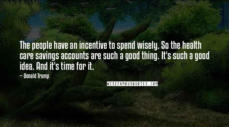 Donald Trump Quotes: The people have an incentive to spend wisely. So the health care savings accounts are such a good thing. It's such a good idea. And it's time for it.