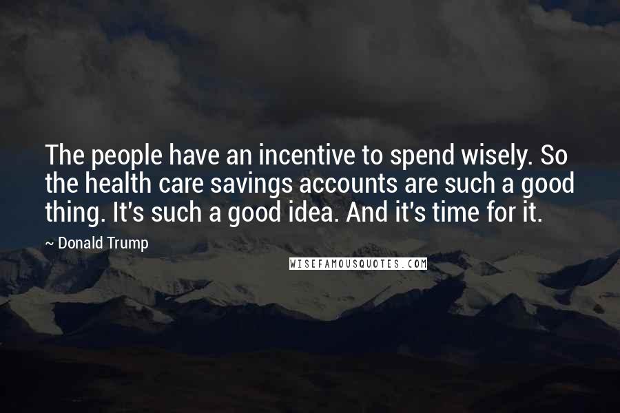 Donald Trump Quotes: The people have an incentive to spend wisely. So the health care savings accounts are such a good thing. It's such a good idea. And it's time for it.