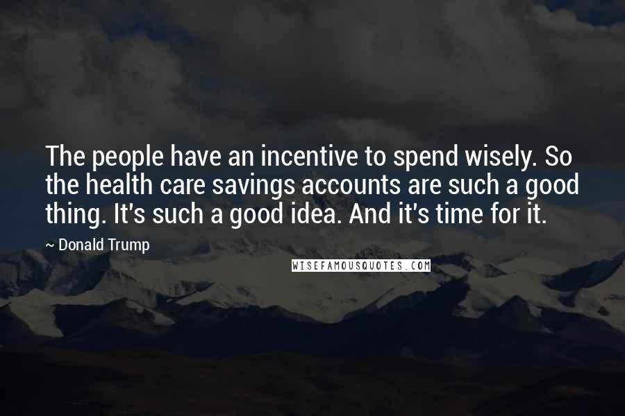 Donald Trump Quotes: The people have an incentive to spend wisely. So the health care savings accounts are such a good thing. It's such a good idea. And it's time for it.