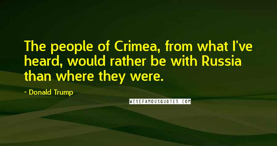 Donald Trump Quotes: The people of Crimea, from what I've heard, would rather be with Russia than where they were.