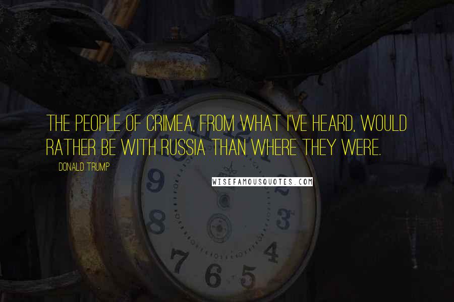 Donald Trump Quotes: The people of Crimea, from what I've heard, would rather be with Russia than where they were.