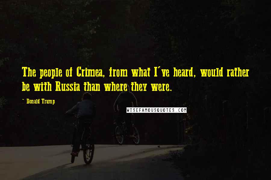 Donald Trump Quotes: The people of Crimea, from what I've heard, would rather be with Russia than where they were.