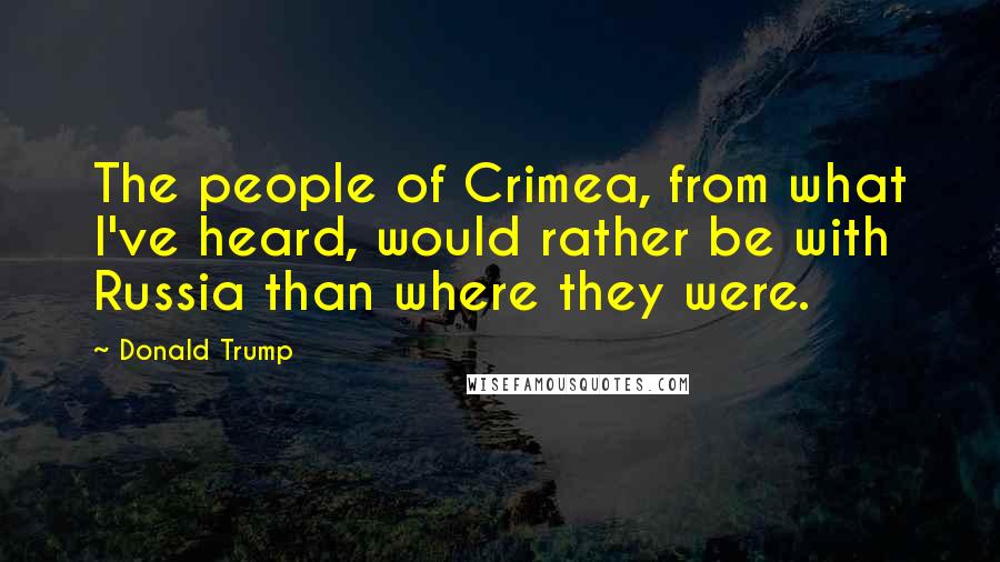 Donald Trump Quotes: The people of Crimea, from what I've heard, would rather be with Russia than where they were.
