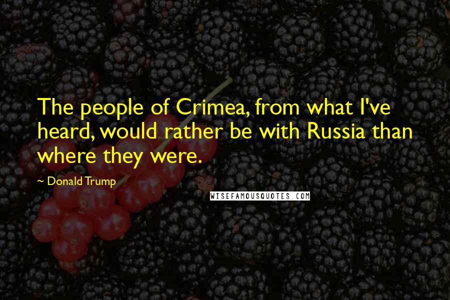 Donald Trump Quotes: The people of Crimea, from what I've heard, would rather be with Russia than where they were.