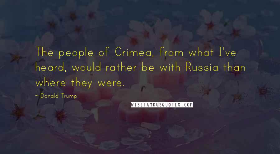 Donald Trump Quotes: The people of Crimea, from what I've heard, would rather be with Russia than where they were.