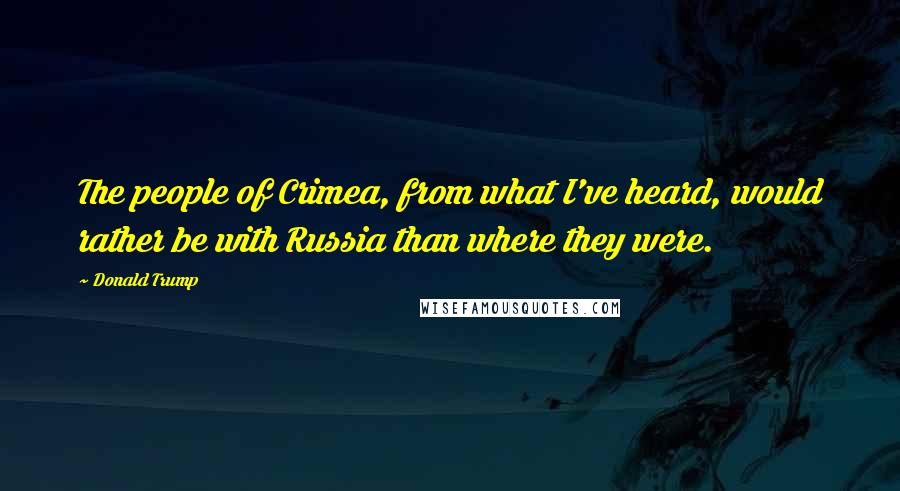Donald Trump Quotes: The people of Crimea, from what I've heard, would rather be with Russia than where they were.