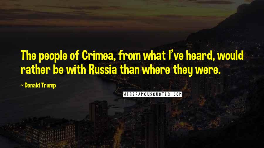 Donald Trump Quotes: The people of Crimea, from what I've heard, would rather be with Russia than where they were.