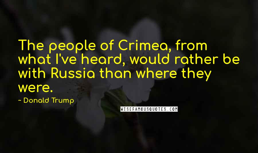 Donald Trump Quotes: The people of Crimea, from what I've heard, would rather be with Russia than where they were.