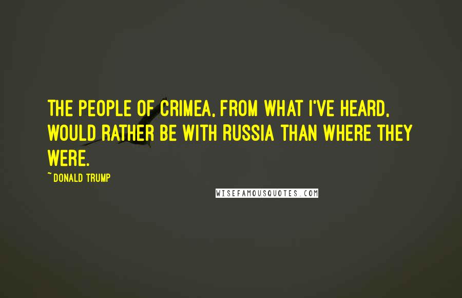 Donald Trump Quotes: The people of Crimea, from what I've heard, would rather be with Russia than where they were.