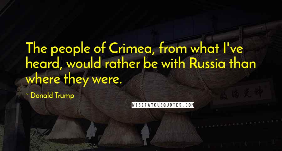 Donald Trump Quotes: The people of Crimea, from what I've heard, would rather be with Russia than where they were.