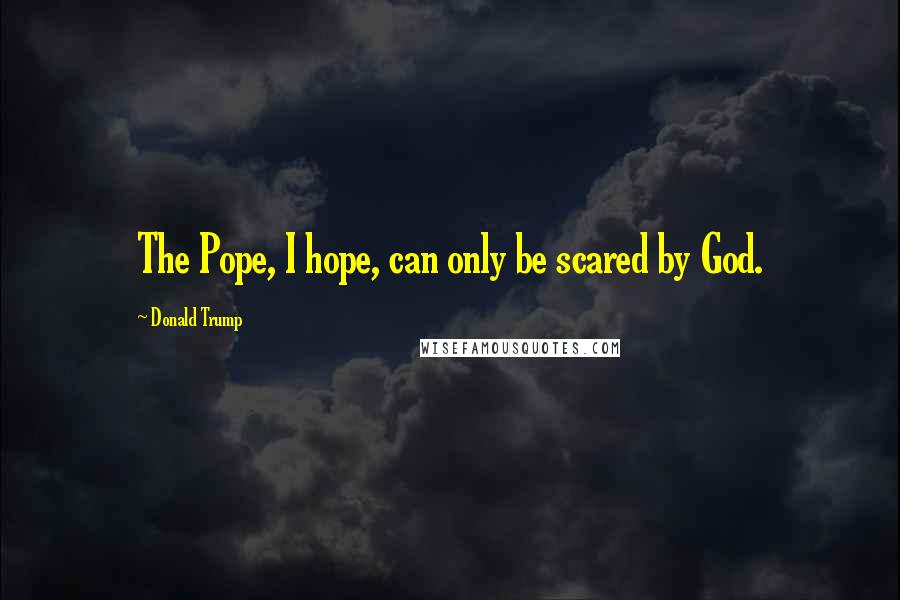 Donald Trump Quotes: The Pope, I hope, can only be scared by God.