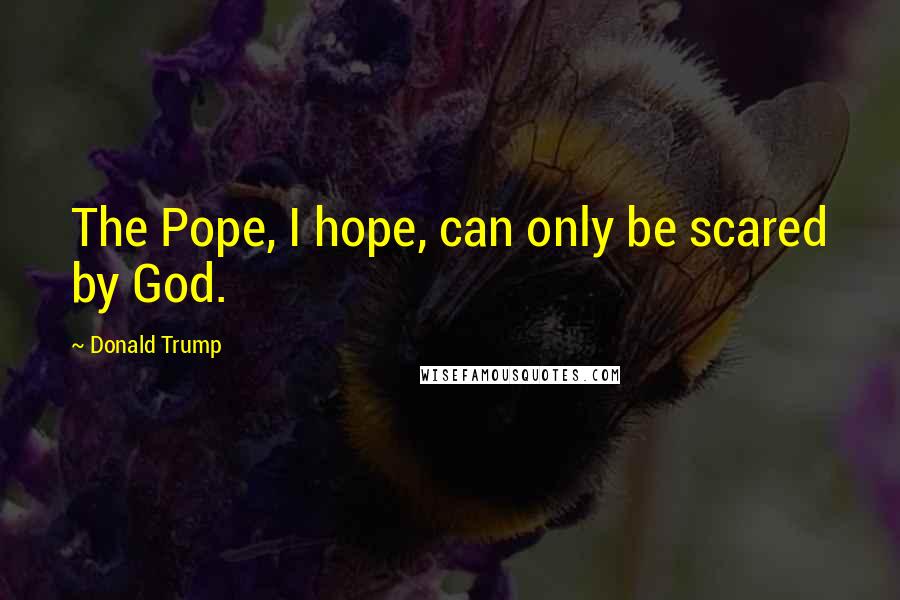 Donald Trump Quotes: The Pope, I hope, can only be scared by God.