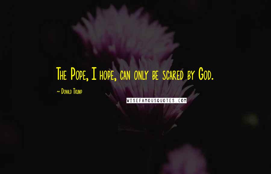 Donald Trump Quotes: The Pope, I hope, can only be scared by God.