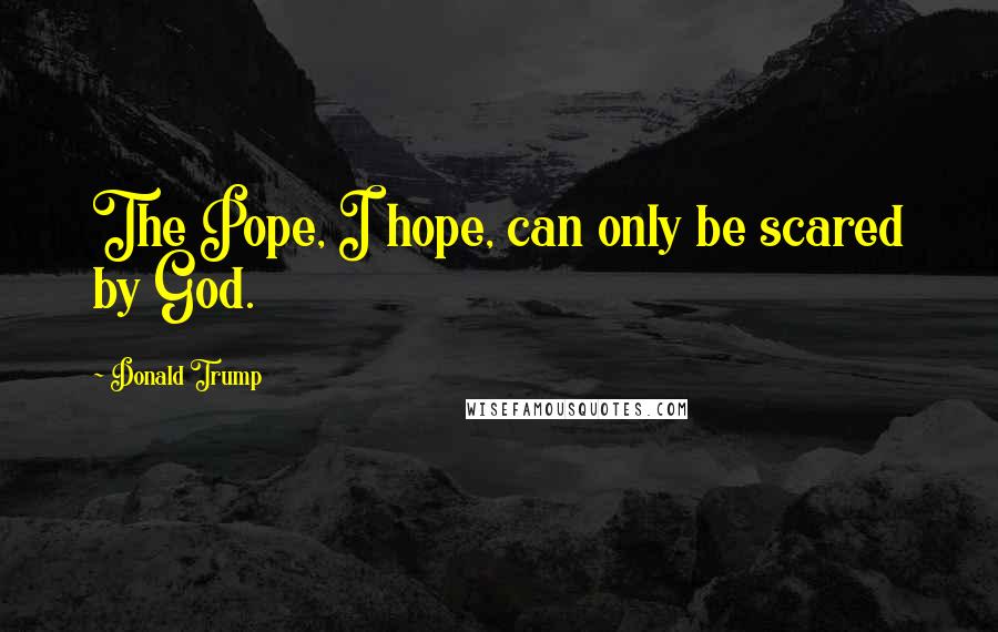 Donald Trump Quotes: The Pope, I hope, can only be scared by God.