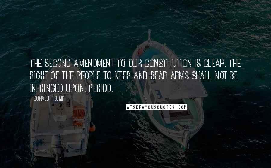 Donald Trump Quotes: The Second Amendment to our Constitution is clear. The right of the people to keep and bear Arms shall not be infringed upon. Period.