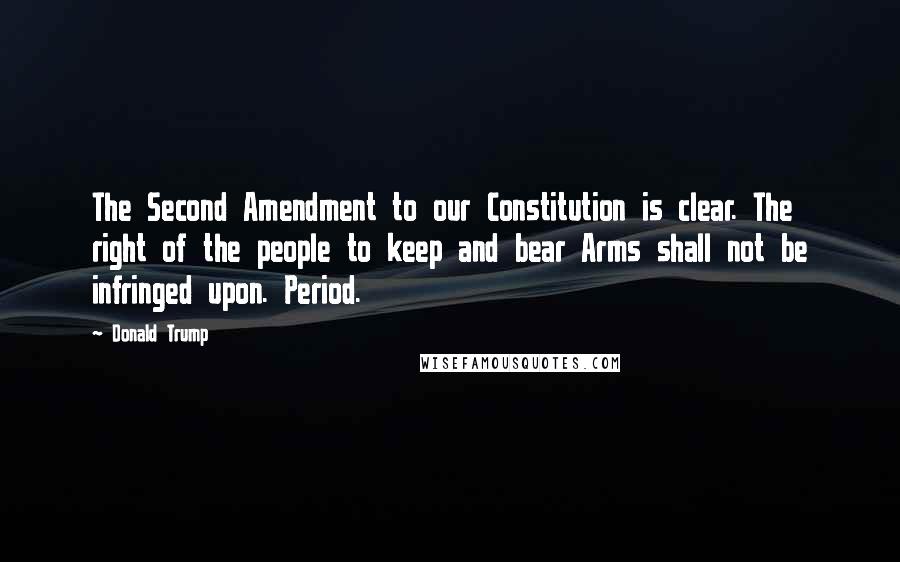 Donald Trump Quotes: The Second Amendment to our Constitution is clear. The right of the people to keep and bear Arms shall not be infringed upon. Period.