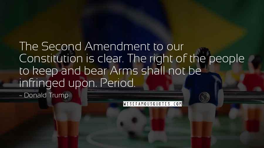 Donald Trump Quotes: The Second Amendment to our Constitution is clear. The right of the people to keep and bear Arms shall not be infringed upon. Period.