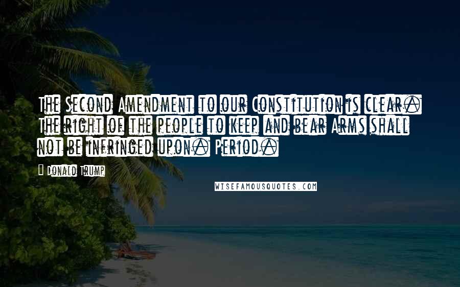 Donald Trump Quotes: The Second Amendment to our Constitution is clear. The right of the people to keep and bear Arms shall not be infringed upon. Period.