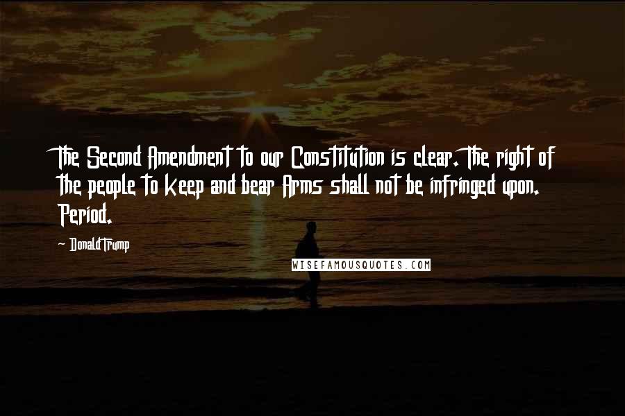 Donald Trump Quotes: The Second Amendment to our Constitution is clear. The right of the people to keep and bear Arms shall not be infringed upon. Period.