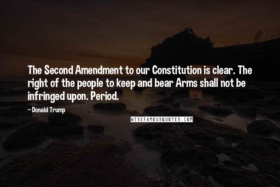 Donald Trump Quotes: The Second Amendment to our Constitution is clear. The right of the people to keep and bear Arms shall not be infringed upon. Period.