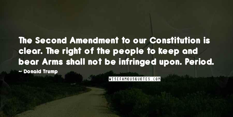 Donald Trump Quotes: The Second Amendment to our Constitution is clear. The right of the people to keep and bear Arms shall not be infringed upon. Period.