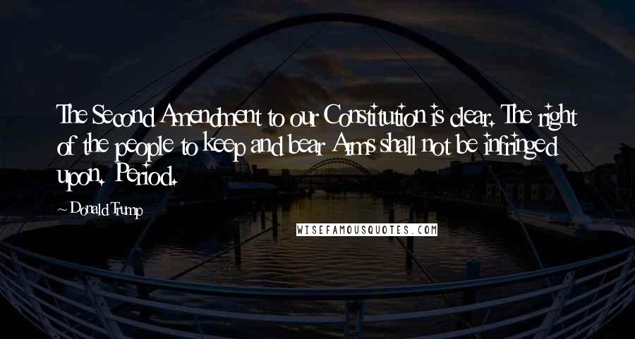 Donald Trump Quotes: The Second Amendment to our Constitution is clear. The right of the people to keep and bear Arms shall not be infringed upon. Period.