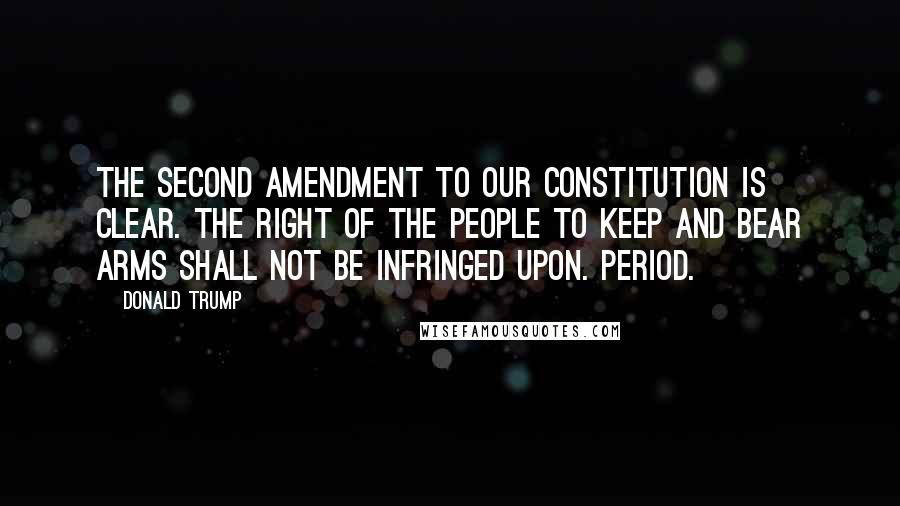 Donald Trump Quotes: The Second Amendment to our Constitution is clear. The right of the people to keep and bear Arms shall not be infringed upon. Period.