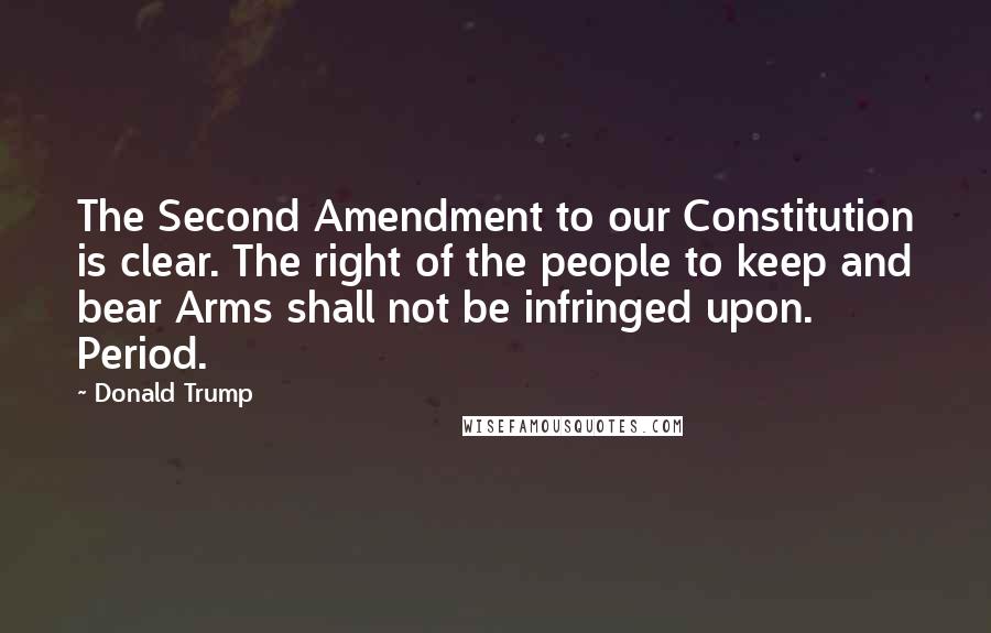 Donald Trump Quotes: The Second Amendment to our Constitution is clear. The right of the people to keep and bear Arms shall not be infringed upon. Period.