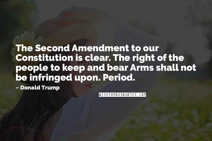 Donald Trump Quotes: The Second Amendment to our Constitution is clear. The right of the people to keep and bear Arms shall not be infringed upon. Period.