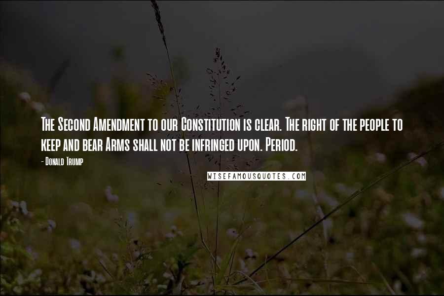 Donald Trump Quotes: The Second Amendment to our Constitution is clear. The right of the people to keep and bear Arms shall not be infringed upon. Period.