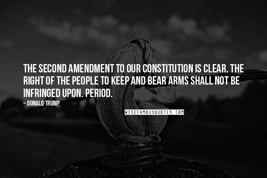 Donald Trump Quotes: The Second Amendment to our Constitution is clear. The right of the people to keep and bear Arms shall not be infringed upon. Period.