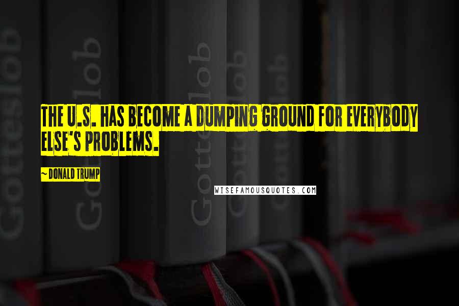 Donald Trump Quotes: The U.S. has become a dumping ground for everybody else's problems.