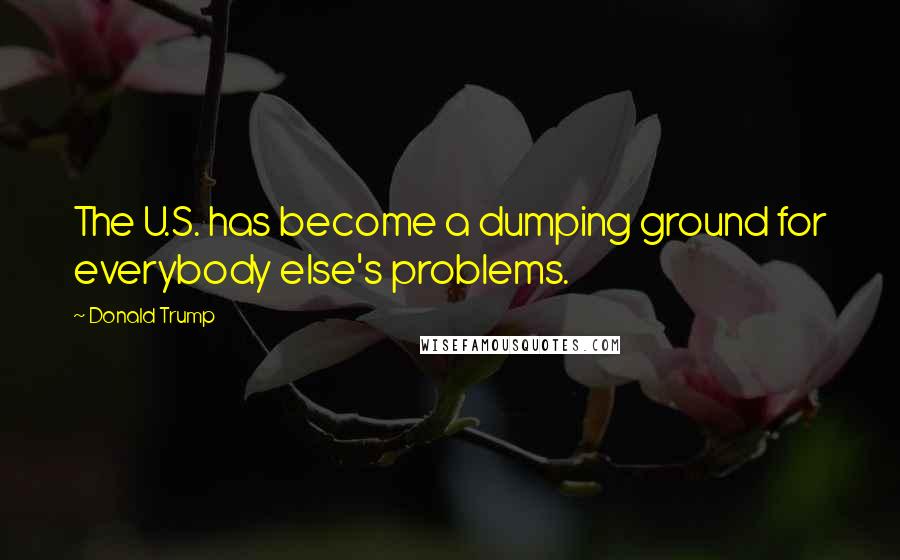 Donald Trump Quotes: The U.S. has become a dumping ground for everybody else's problems.