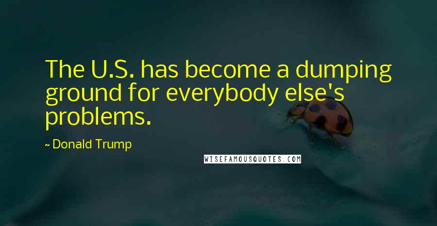 Donald Trump Quotes: The U.S. has become a dumping ground for everybody else's problems.