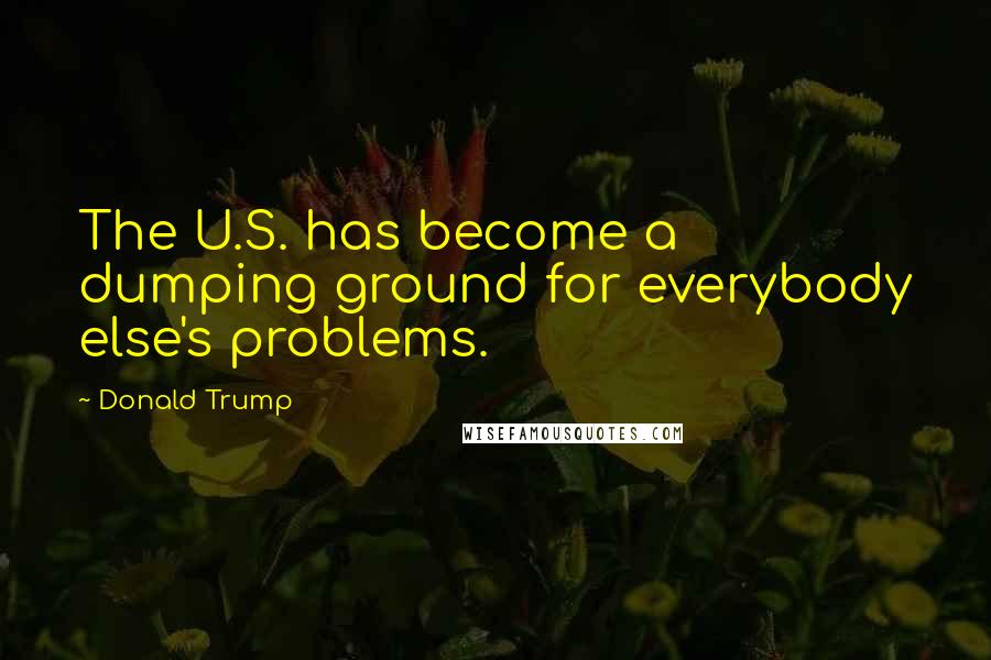 Donald Trump Quotes: The U.S. has become a dumping ground for everybody else's problems.