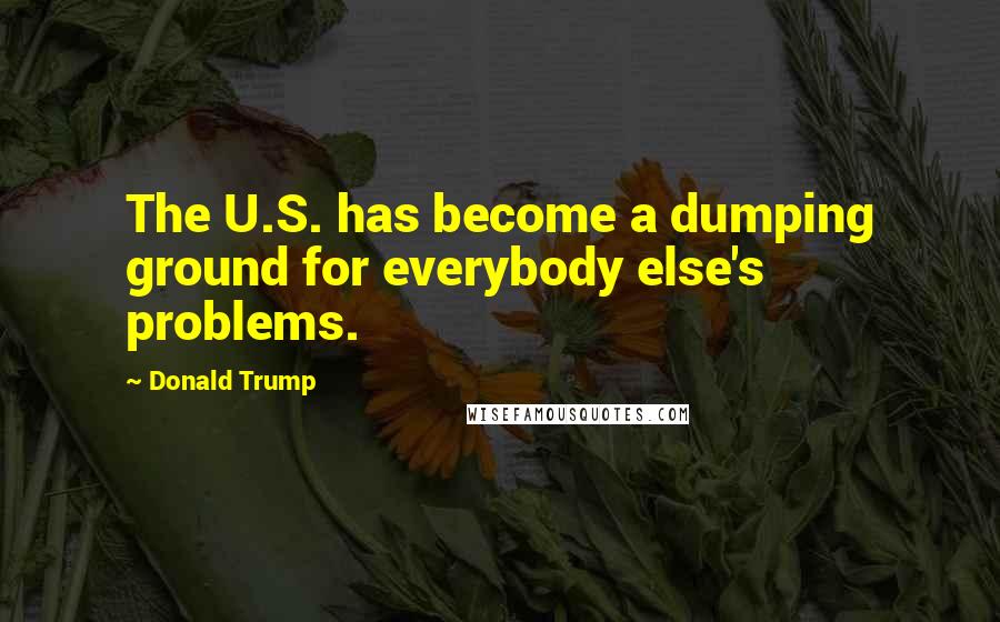 Donald Trump Quotes: The U.S. has become a dumping ground for everybody else's problems.