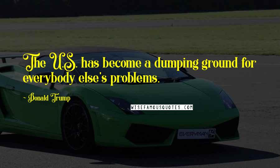 Donald Trump Quotes: The U.S. has become a dumping ground for everybody else's problems.