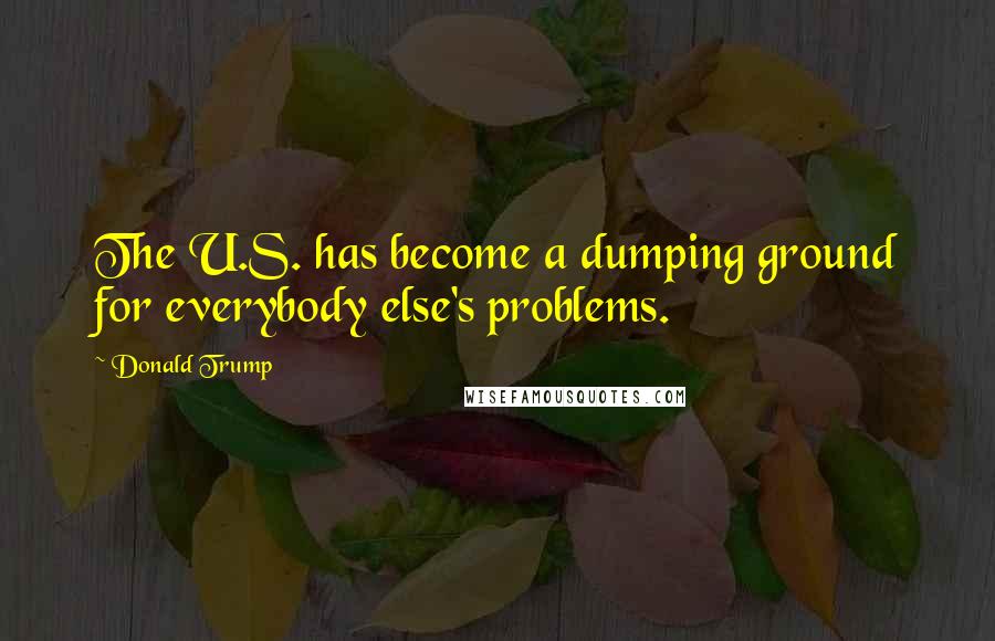 Donald Trump Quotes: The U.S. has become a dumping ground for everybody else's problems.