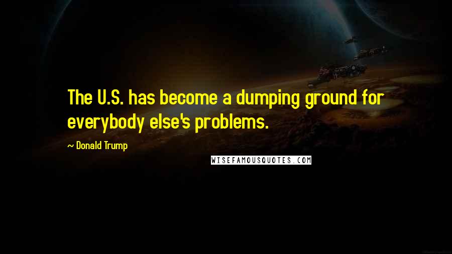 Donald Trump Quotes: The U.S. has become a dumping ground for everybody else's problems.