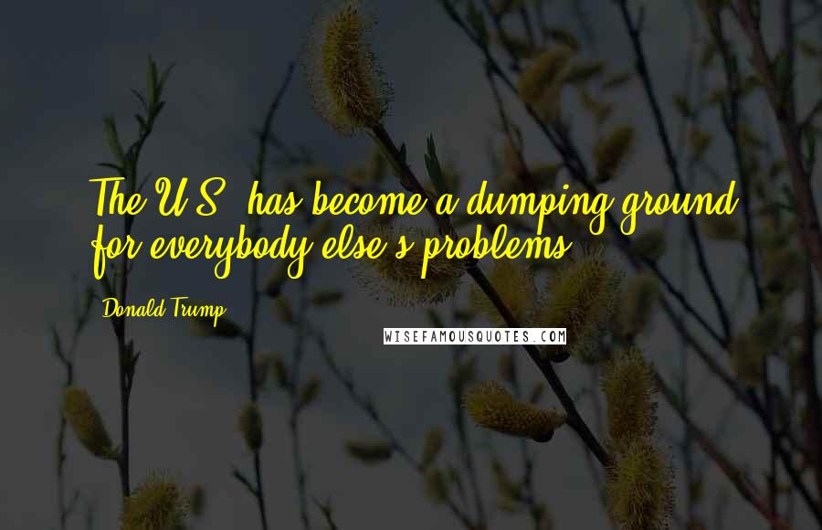 Donald Trump Quotes: The U.S. has become a dumping ground for everybody else's problems.