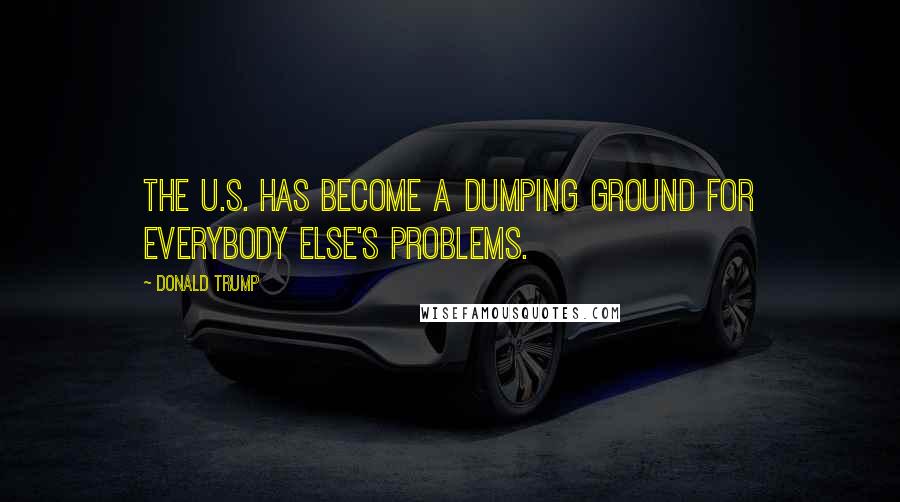 Donald Trump Quotes: The U.S. has become a dumping ground for everybody else's problems.