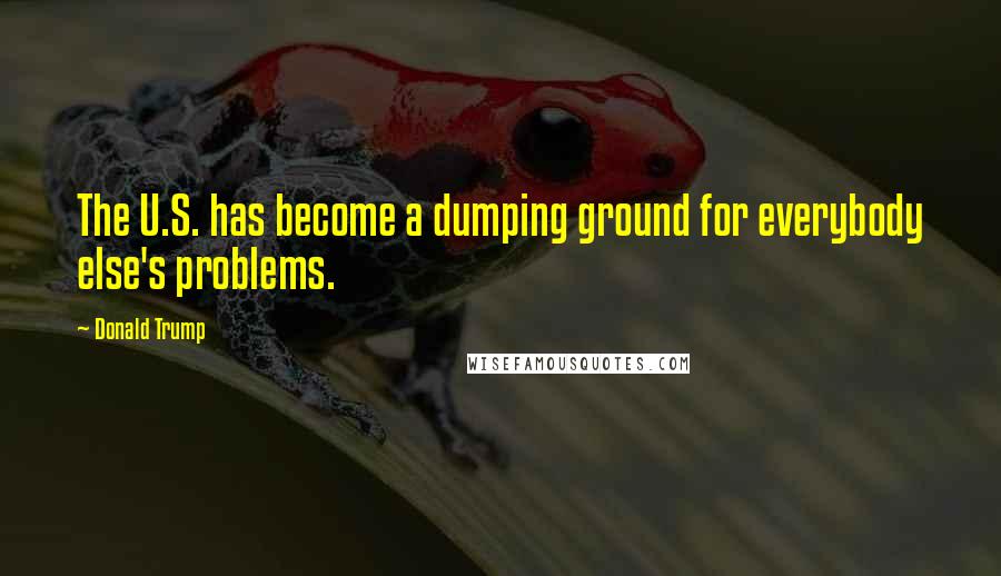 Donald Trump Quotes: The U.S. has become a dumping ground for everybody else's problems.