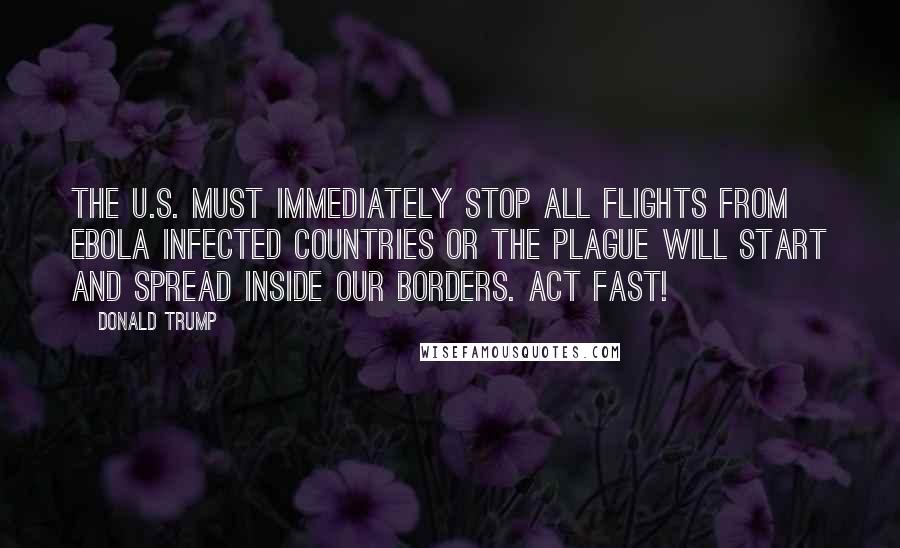 Donald Trump Quotes: The U.S. must immediately stop all flights from EBOLA infected countries or the plague will start and spread inside our borders. Act fast!