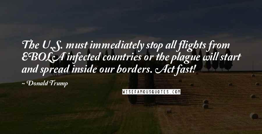 Donald Trump Quotes: The U.S. must immediately stop all flights from EBOLA infected countries or the plague will start and spread inside our borders. Act fast!