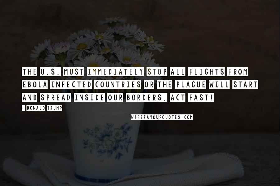 Donald Trump Quotes: The U.S. must immediately stop all flights from EBOLA infected countries or the plague will start and spread inside our borders. Act fast!