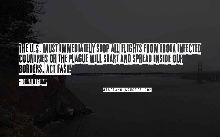 Donald Trump Quotes: The U.S. must immediately stop all flights from EBOLA infected countries or the plague will start and spread inside our borders. Act fast!