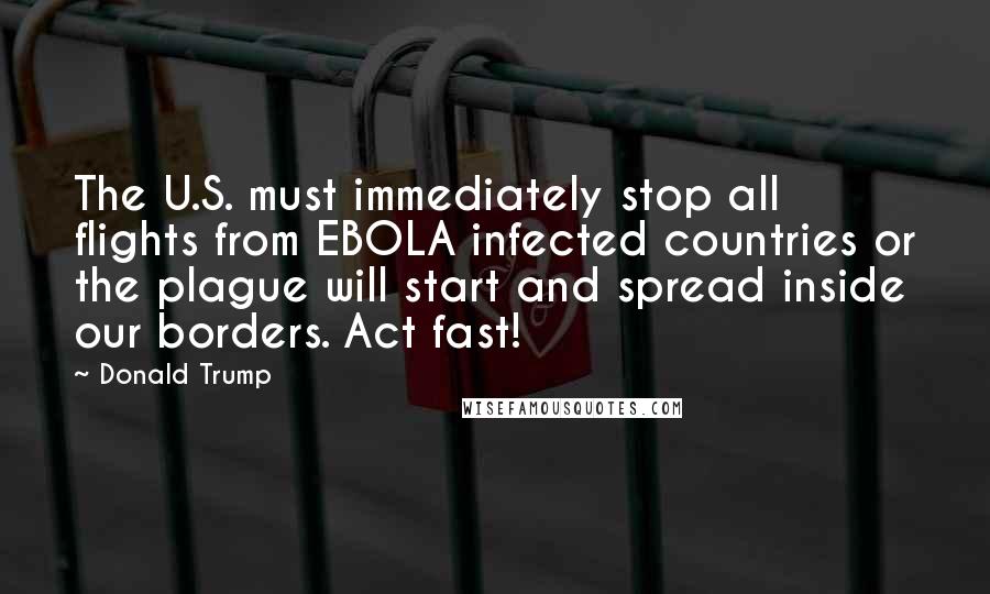 Donald Trump Quotes: The U.S. must immediately stop all flights from EBOLA infected countries or the plague will start and spread inside our borders. Act fast!