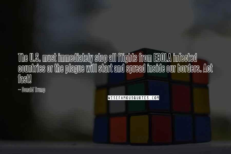 Donald Trump Quotes: The U.S. must immediately stop all flights from EBOLA infected countries or the plague will start and spread inside our borders. Act fast!